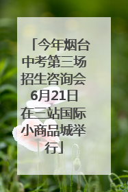 今年烟台中考第三场招生咨询会6月21日在三站国际小商品城举行