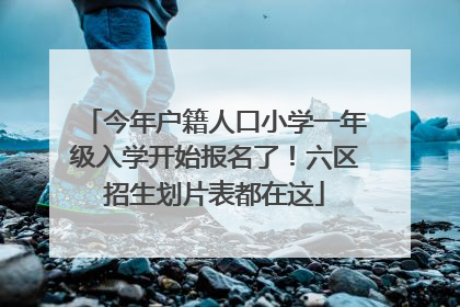今年户籍人口小学一年级入学开始报名了！六区招生划片表都在这