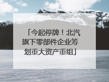 今起停牌！北汽旗下零部件企业筹划重大资产重组