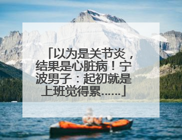 以为是关节炎，结果是心脏病！宁波男子：起初就是上班觉得累……