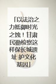 以法治之力抵御时光之蚀！甘肃民勤检察这样保长城遗址 护文化基因