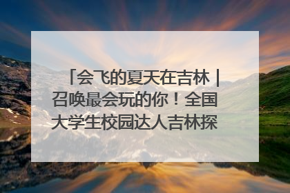 会飞的夏天在吉林｜召唤最会玩的你！全国大学生校园达人吉林探线活动招募中