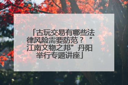 古玩交易有哪些法律风险需要防范？“江南文物之邦”丹阳举行专题讲座