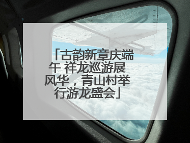 古韵新章庆端午 祥龙巡游展风华，青山村举行游龙盛会