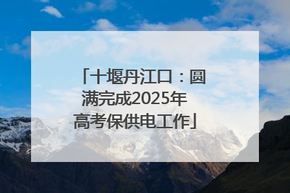 十堰丹江口：圆满完成2025年高考保供电工作