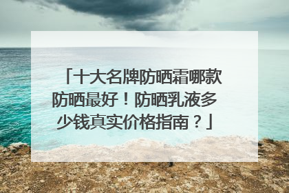 十大名牌防晒霜哪款防晒最好！防晒乳液多少钱真实价格指南？