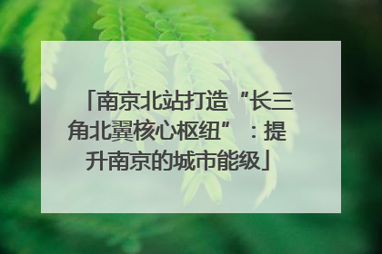 南京北站打造“长三角北翼核心枢纽”：提升南京的城市能级