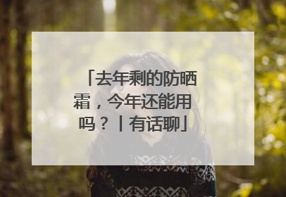 去年剩的防晒霜，今年还能用吗？丨有话聊
