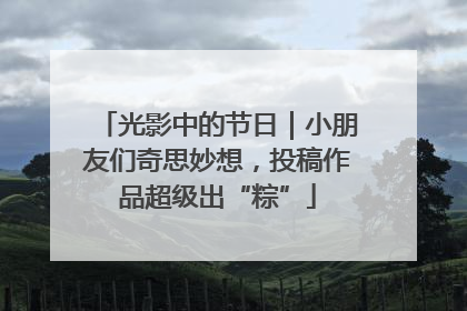 光影中的节日｜小朋友们奇思妙想，投稿作品超级出“粽”
