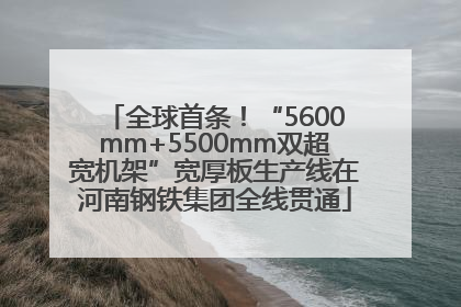 全球首条！“5600mm+5500mm双超宽机架”宽厚板生产线在河南钢铁集团全线贯通