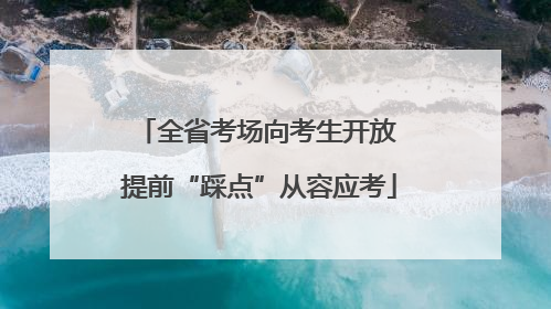 全省考场向考生开放 提前“踩点”从容应考
