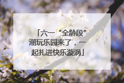 六一“全龄段”潮玩乐园来了，一起扎进快乐漩涡