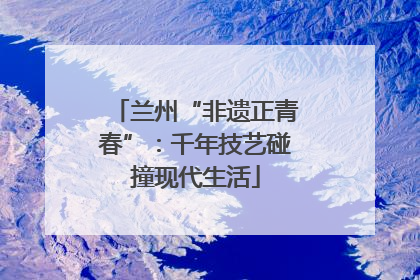 兰州“非遗正青春”：千年技艺碰撞现代生活