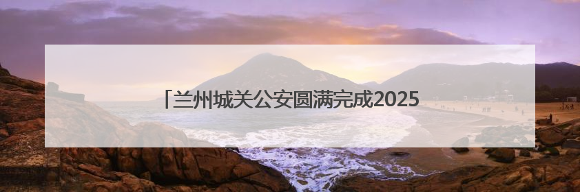 兰州城关公安圆满完成2025兰州马拉松城关赛段安保任务