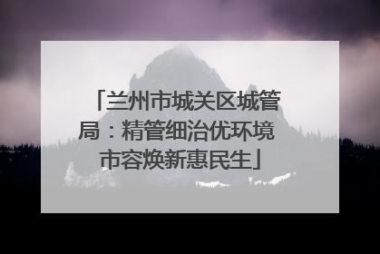 兰州市城关区城管局：精管细治优环境 市容焕新惠民生