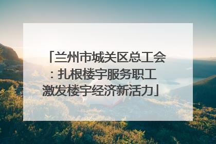 兰州市城关区总工会：扎根楼宇服务职工 激发楼宇经济新活力