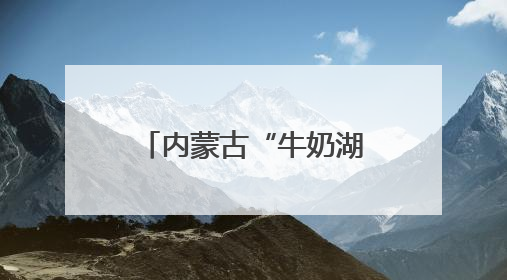 内蒙古“牛奶湖”游客排队接奶？当地文旅局：是纯牛奶不是湖水，可放心喝