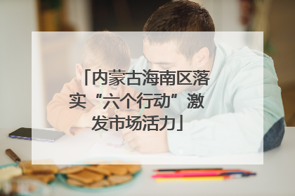 内蒙古海南区落实“六个行动”激发市场活力