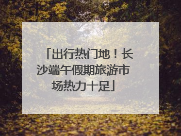 出行热门地！长沙端午假期旅游市场热力十足