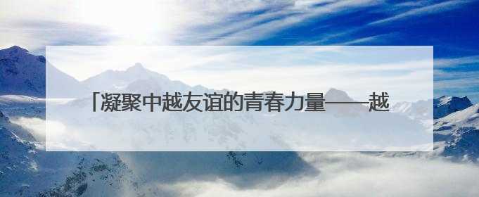 凝聚中越友谊的青春力量——越南青年“红色研学之旅”见闻