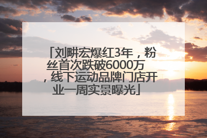刘畊宏爆红3年，粉丝首次跌破6000万，线下运动品牌门店开业一周实景曝光
