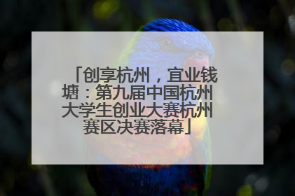 创享杭州，宜业钱塘：第九届中国杭州大学生创业大赛杭州赛区决赛落幕