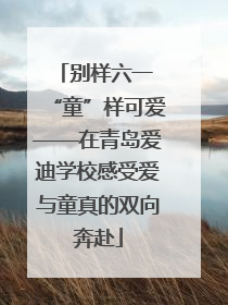 别样六一 “童”样可爱——在青岛爱迪学校感受爱与童真的双向奔赴
