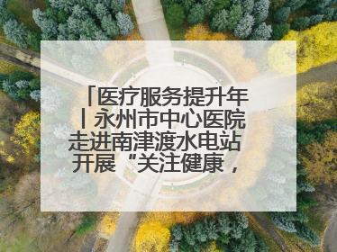 医疗服务提升年丨永州市中心医院走进南津渡水电站开展“关注健康，远离疾病”主题健康促进活动