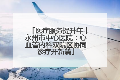医疗服务提升年丨永州市中心医院：心血管内科双院区协同诊疗开新篇