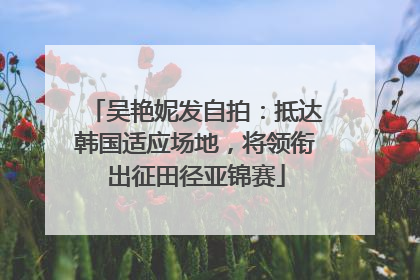 吴艳妮发自拍：抵达韩国适应场地，将领衔出征田径亚锦赛