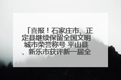 喜报！石家庄市、正定县继续保留全国文明城市荣誉称号 平山县、新乐市获评新一届全国文明城市