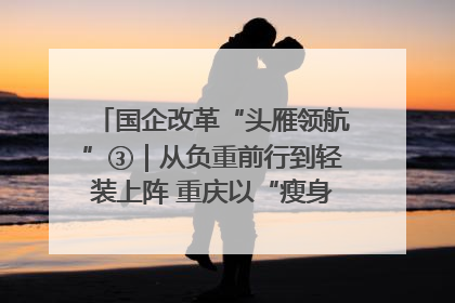 国企改革“头雁领航”③｜从负重前行到轻装上阵 重庆以“瘦身”谋“健体”