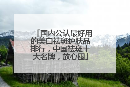 国内公认最好用的美白祛斑护肤品排行，中国祛斑十大名牌，放心囤