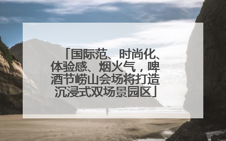国际范、时尚化、体验感、烟火气，啤酒节崂山会场将打造沉浸式双场景园区