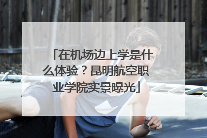 在机场边上学是什么体验？昆明航空职业学院实景曝光