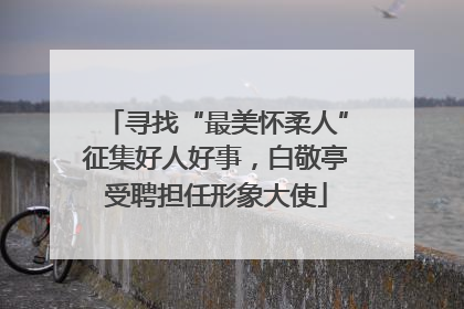 寻找“最美怀柔人”征集好人好事，白敬亭受聘担任形象大使