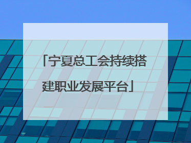 宁夏总工会持续搭建职业发展平台
