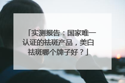 实测报告：国家唯一认证的祛斑产品，美白祛斑哪个牌子好？
