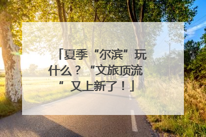 夏季“尔滨”玩什么？“文旅顶流”又上新了！