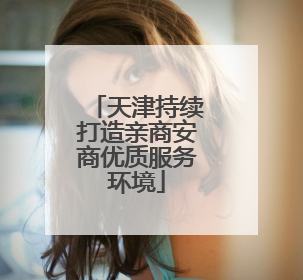天津持续打造亲商安商优质服务环境