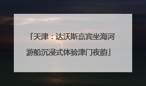 天津：达沃斯嘉宾坐海河游船沉浸式体验津门夜韵