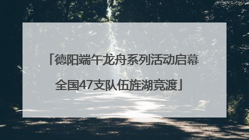 德阳端午龙舟系列活动启幕 全国47支队伍旌湖竞渡