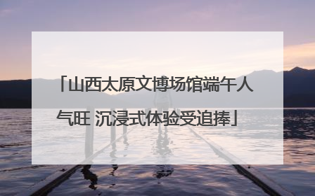 山西太原文博场馆端午人气旺 沉浸式体验受追捧