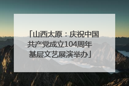 山西太原：庆祝中国共产党成立104周年基层文艺展演举办