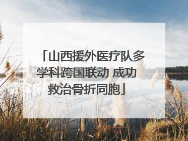山西援外医疗队多学科跨国联动 成功救治骨折同胞