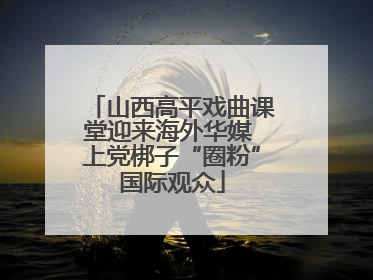 山西高平戏曲课堂迎来海外华媒 上党梆子“圈粉”国际观众