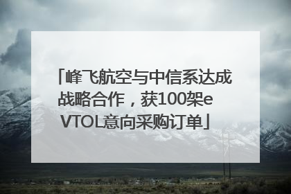 峰飞航空与中信系达成战略合作，获100架eVTOL意向采购订单