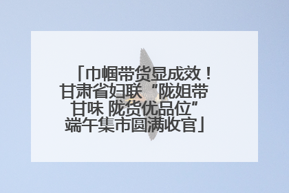 巾帼带货显成效！甘肃省妇联“陇姐带甘味 陇货优品位”端午集市圆满收官