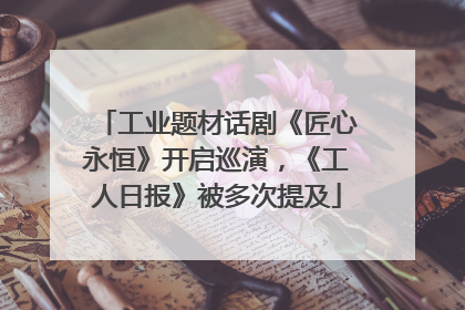 工业题材话剧《匠心永恒》开启巡演，《工人日报》被多次提及