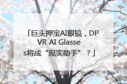 巨头押宝AI眼镜，DPVR AI Glasses将成“现实助手”？